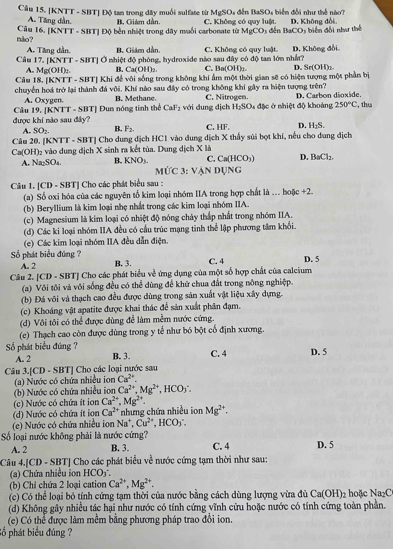 [KNTT - SBT] Độ tan trong dãy muối sulfate từ MgSO4 đến BaSO₄ biến đổi như thế nào?
A. Tăng dần. B. Giảm dần. C. Không có quy luật. D. Không đổi,
Câu 16. [KNTT - SBT] Độ bền nhiệt trong dãy muối carbonate từ MgCO_3 đến BaCO_3 3 biến đổi như thế
nào?
A. Tăng dần. B. Giảm dần. C. Không có quy luật. D. Không đổi.
Câu 17. [KNTT - SBT] Ở nhiệt độ phòng, hydroxide nào sau đây có độ tan lớn nhất?
A. Mg(OH) 2. B. Ca(OH)₂. C. Ba(OH) 2. D. Sr(OH)2.
Câu 18. [KNTT - SBT] Khi để vôi sống trong không khí ẩm một thời gian sẽ có hiện tượng một phần bị
chuyển hoá trở lại thành đá vôi. Khí nào sau đây có trong không khí gây ra hiện tượng trên?
A. Oxygen. B. Methane. C. Nitrogen. D. Carbon dioxide.
Câu 19. [KNTT - SBT] Đun nóng tinh thể CaF_2 với dung dịch H_2SO_4 đặc ở nhiệt độ khoảng 250°C , thu
được khí nào sau đây?
A. SO_2.
B. F_2. C. HF. D. H₂S.
Câu 20. [KNTT - SBT] Cho dung dịch HC1 vào dung dịch X thấy sủi bọt khí, nếu cho dung dịch
Ca(OH)2 vào dung dịch X sinh ra kết tủa. Dung dịch X là
D. BaCl₂.
A. Na2 SO_4
B. KNO_3. C. Ca(HCO_3)
mỨC 3: VẠN Dụng
Câu 1. [CD - SBT] Cho các phát biểu sau :
(a) Số oxi hóa của các nguyên tố kim loại nhóm IIA trong hợp chất là . hoặc +2.
(b) Beryllium là kim loại nhẹ nhất trong các kim loại nhóm IIA.
(c) Magnesium là kim loại có nhiệt độ nóng chảy thấp nhất trong nhóm IIA.
(d) Các ki loại nhóm IIA đều có cấu trúc mạng tinh thể lập phương tâm khối.
(e) Các kim loại nhóm IIA đều dẫn điện.
Số phát biểu đúng ?
A. 2 B. 3.
C. 4 D. 5
Câu 2. [CD - SBT] Cho các phát biểu về ứng dụng của một số hợp chất của calcium
(a) Vôi tôi và vôi sống đều có thể dùng để khử chua đất trong nông nghiệp.
(b) Đá vôi và thạch cao đều được dùng trong sản xuất vật liệu xây dựng.
(c) Khoáng vật apatite được khai thác để sản xuất phân đạm.
(d) Vôi tôi có thể được dùng để làm mềm nước cứng.
(e) Thạch cao còn được dùng trong y tế như bó bột cố định xương.
Số phát biểu đúng ?
A. 2 B. 3. C. 4
D. 5
Câu 3.[CD - SBT] Cho các loại nước sau
(a) Nước có chứa nhiều ion Ca^(2+).
(b) Nước có chứa nhiều ion Ca^(2+), Mg^(2+) , HCO3°.
(c) Nước có chứa ít ion Ca^(2+),Mg^(2+).
(d) Nước có chứa ít ion Ca^(2+) nhưng chứa nhiều ion Mg^(2+).
(e) Nước có chứa nhiều ion Na^+,Cu^(2+),HCO_3^(-.
Số loại nước không phải là nước cứng? D. 5
A. 2 B. 3. C. 4
Câu 4.[CD - SBT] Cho các phát biểu về nước cứng tạm thời như sau:
(a) Chứa nhiều ion HCO_3^-.
(b) Chỉ chứa 2 loại cation Ca^2+),Mg^(2+).
(c) Có thể loại bỏ tính cứng tạm thời của nước bằng cách dùng lượng vừa đủ Ca(OH)_2 hoặc Na₂C
(d) Không gây nhiều tác hại như nước có tính cứng vĩnh cửu hoặc nước có tính cứng toàn phần.
(e) Có thể được làm mềm bằng phương pháp trao đổi ion.
Số phát biểu đúng ?