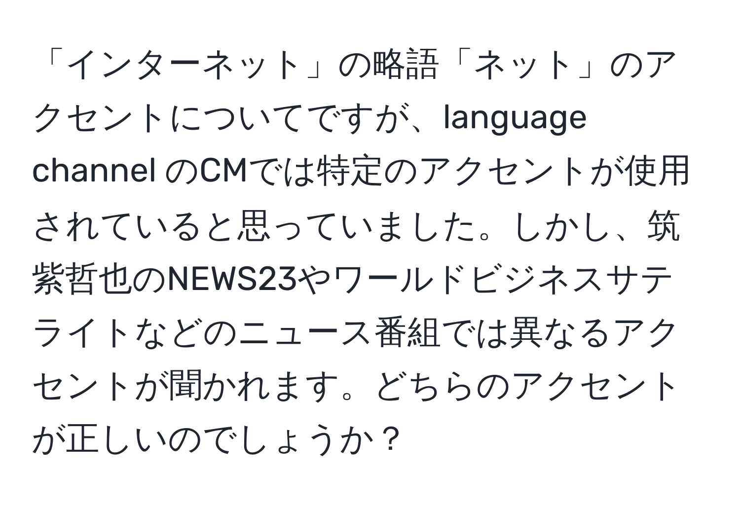 「インターネット」の略語「ネット」のアクセントについてですが、language channel のCMでは特定のアクセントが使用されていると思っていました。しかし、筑紫哲也のNEWS23やワールドビジネスサテライトなどのニュース番組では異なるアクセントが聞かれます。どちらのアクセントが正しいのでしょうか？