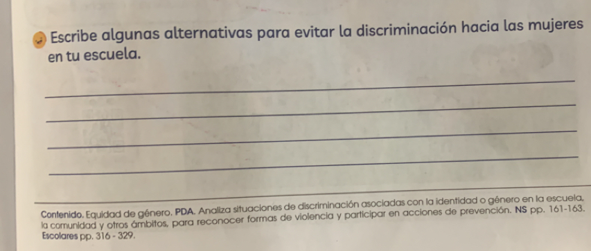 Escribe algunas alternativas para evitar la discriminación hacia las mujeres 
en tu escuela. 
_ 
_ 
_ 
_ 
_ 
Contenido. Equidad de género. PDA. Analiza situaciones de discriminación asociadas con la identidad o género en la escuela, 
la comunidad y otros ámbitos, para reconocer formas de violencia y participar en acciones de prevención. NS pp. 161-163. 
Escolares pp. 316 - 329.