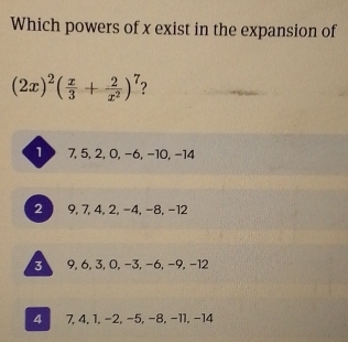 Which powers of x exist in the expansion of
(2x)^2( x/3 + 2/x^2 )^7 2
1 7, 5, 2, 0, −6, −10, −14
2 9, 7, 4, 2, -4, -8, -12
3 9, 6, 3, 0, −3, −6, −9, −12
4 7, 4, 1, −2, −5, −8, −11, −14