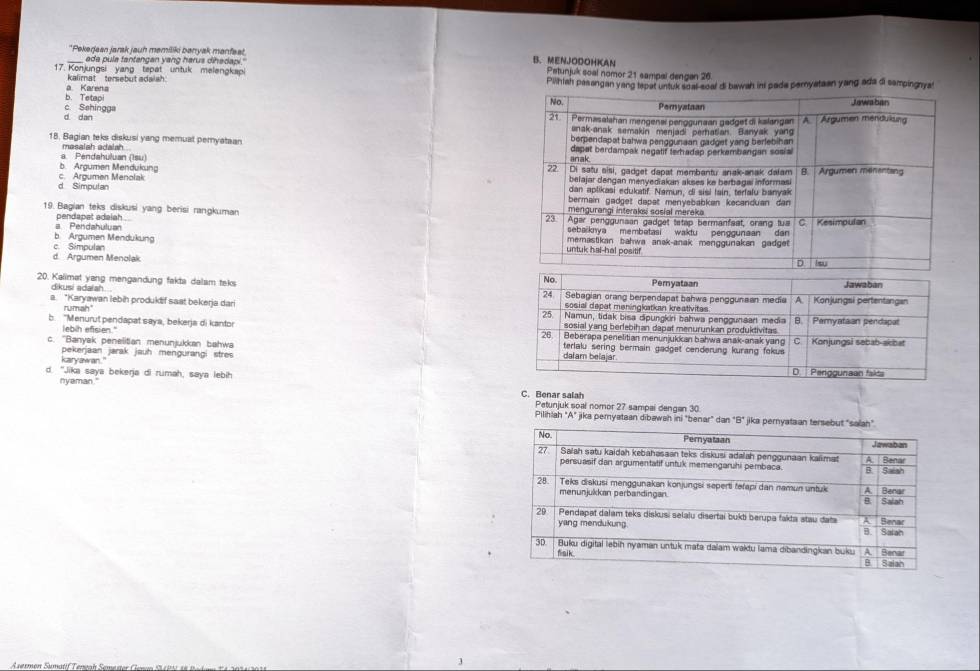 ada pula fantangan yang harus dihadan.
_*Pekerjean jarak jauh mamiliki banyak manfeat. B.MENJODOHKAN Petunjuk soal nomor 21 sampal dengan 26.
17. Konjungsi yang tepät untuk melengkap
Kalimat   tersebut adais  .
a Karena Pilhah pasangan yang tepat untuk soal-soal di bawah ini pada pernyataan yang ada di sampingnya
b. Tetapi
d dan c. Sehingga
18. Bagian teks diskusi yang memual pemyataan 
masalsh adalah .
a. Pendahuluan (Isu)
c. Aroumen Menolak b. Argumen Mendukung
d Simpulan 
19. Bagian teks diskusi yang berisi rangkuman 
pendapat adaiah .
a Pendahuluan
b. Argumen Mendukung
d  Aroumen Menolak     Sémpule
dikusi adaiah 
20. Kalimat yang mengandung fakta dalam teks 
rumah
a. *Karyawan lebih produktif saat bekerja dari 
lebih efisien."
b. "Menurut pendapat saya, bekerja di kantor
c. ''Banyak penelitian menunjukkan bahwa 
pekerjaan jarak jauh mengurangi stres
karyawar."
d. "Jika saya bekerja di rumah, saya lebih C. Benar salah
nveman."
Petunjuk soal nomor 27 sampai dengan 30
Pilihiah "A" jika pemyataan dibawah ini "benar" dan 
Asermen Sumatif Tençah Semester