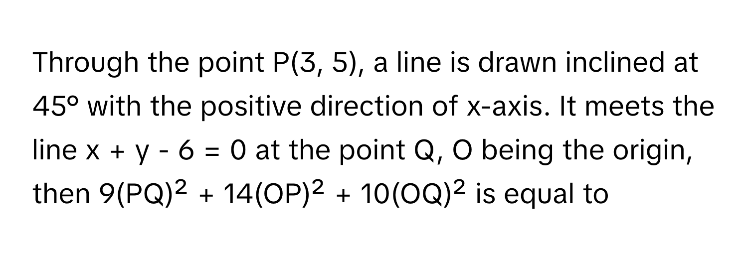 Through the point P(3, 5), a line is drawn inclined at 45° with the positive direction of x-axis. It meets the line x + y - 6 = 0 at the point Q, O being the origin, then 9(PQ)² + 14(OP)² + 10(OQ)² is equal to