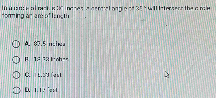 In a circle of radius 30 inches, a central angle of 35° will intersect the circle
forming an arc of length _.
A. 87.5 inches
B. 18.33 inches
C. 18.33 feet
D. 1.17 feet