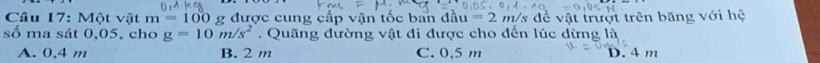 Một vật m=100 g được cung cấp vận tốc ban đầu =2n n/s để vật trượt trên băng với hệ
số ma sát 0,05, cho g=10m/s^2. Quãng đường vật đi được cho đến lúc dừng là
A. 0,4 m B. 2 m C. 0,5 m D. 4 m