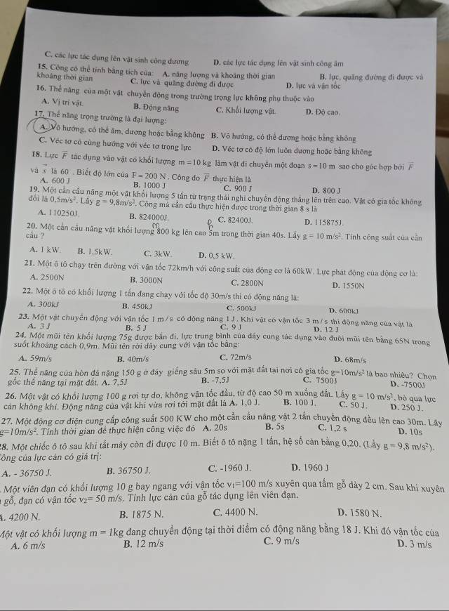 C. các lực tác dụng lên vật sinh công đương D. các lực tác dụng lên vật sinh công âm
15. Công cô thể tính bằng tích của: A. năng lượng và khoảng thời gian
khoảng thời gian C. lực và quâng đường đi được D. lực và vận tốc B. lực, quãng đường đi được và
16. Thể năng của một vật chuyển động trong trường trọng lực không phụ thuộc vào
A. Vị trí vật B. Động năng C. Khối lượng vật. D. Độ cao,
17. Thể năng trọng trường là đại lượng:
A. Vô hướng, có thể âm, dương hoặc bằng không B. Vô hướng, có thể dương hoặc bằng không
C. Véc tơ cô cùng hướng với véc tơ trọng lực D. Véc tơ có độ lớn luôn dương hoặc bằng không
18. Lực vector F tác dụng vào vật có khổi lượng m=10kg làm vật di chuyển một đoạn s=10m sao cho góc hợp bởi overline F
và  là 60 . Biết độ lớn của F=200N. Công do overline F thực hiện là
A. 600 J B. 1000 J C. 900 J D. 800 J
19. Một cản cầu năng một vật khổi lượng 5 tần từ trang thái nghĩ chuyên động thăng lên trên cao. Vật có gia tốc không
dổi là 0.5m/s^2. Lầy g=9.8m/s^2. Công mà cần câu thực hiện được trong thời gian 8 s là
A. 110250J. B. 824000J. C. 82400J. D. 115875J
20. Một cần cầu năng vật khối lượng 800 kg lên cao 5m trong thời gian 40s. Lây
câu ? g=10m/s^2 Tnh công suất của cần
A. I kW B. 1,5kW. C. 3kW. D. 0.5 kW.
21. Một ô tô chạy trên đường với vận tốc 72km/h với công suất của động cơ là 60kW. Lực phát động của động cơ là:
A. 2500N B. 3000N C. 2800N D. 155(N
22. Một õ tô có khối lượng 1 tấn đang chạy với tốc độ 30m/s thì có động năng là:
A. 300kJ B. 450kJ C. 500kJ D. 600kJ
23. Một vật chuyển động với vận tốc 1 m/s có động năng 1 J. Khi vật có vận tốc 3 m/s thi động năng của vật là
A. 3J B. 5 J C. 9 J D. 12 J
24. Một mũi tên khối lượng 75g được bắn đi, lực trung bình của dây cung tác dụng vào đuôi mũi tên bằng 65N trong
suốt khoảng cách 0,9m. Mũi tên rời dây cung với vận tốc băng:
A. 59m/s B. 40m/s C. 72m/s D. 68m/s
25. Thể năng của hòn đá nặng 150 g ở đáy giếng sâu Sm so với mặt đất tại nơi có gia tốc g=10m/s^2 là bao nhiêu? Chọn
gốc thể năng tại mặt đất. A. 7,5J B. -7,5J C. 7500J D. -7500J
26. Một vật có khối lượng 100 g rơi tự do, không vận tốc đầu, từ độ cao 50 m xuống đất. Lầy g=10m/s^2 , bỏ qua lực
cán không khí. Động năng của vật khi vừa rơi tới mặt đất là A. 1,0 J. B. 100 J, C. 50 J. D. 25( J.
27. Một động cơ điện cung cấp công suất 500 KW cho một cần cầu năng vật 2 tấn chuyển động đều lên cao 30m. Lây
g=10m/s^2 Tính thời gian đề thực hiện công việc đó A. 20s B. 5s C. 1,2 s D. 10s
28. Một chiếc ô tô sau khi tắt máy còn đi được 10 m. Biết ô tô nặng 1 tần, hệ số cản bằng 0,20. (Lầy g=9,8m/s^2).
Công của lực cán có giá trị:
A. - 36750 J. B. 36750 J. C. -1960 J. D. 1960 J
Một viên đạn có khối lượng 10 g bay ngang với vận tốc v_1=100 m/s xuyên qua tấm gỗ dày 2 cm. Sau khi xuyên
gỗ, đạn có vận tốc v_2=50 m/ Ys. Tính lực cản của gỗ tác dụng lên viên đạn.
. 4200 N. B. 1875 N. C. 4400 N. D. 1580 N.
Một vật có khối lượng m=1kg g đang chuyển động tại thời điểm có động năng bằng 18 J. Khi đó vận tốc của
A. 6 m/s B. 12 m/s C. 9 m/s D. 3 m/s