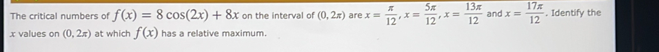 The critical numbers of f(x)=8cos (2x)+8x on the interval of (0,2π ) are x= π /12 , x= 5π /12 , x= 13π /12  and x= 17π /12 . Identify the
x values on (0,2π ) at which f(x) has a relative maximum.