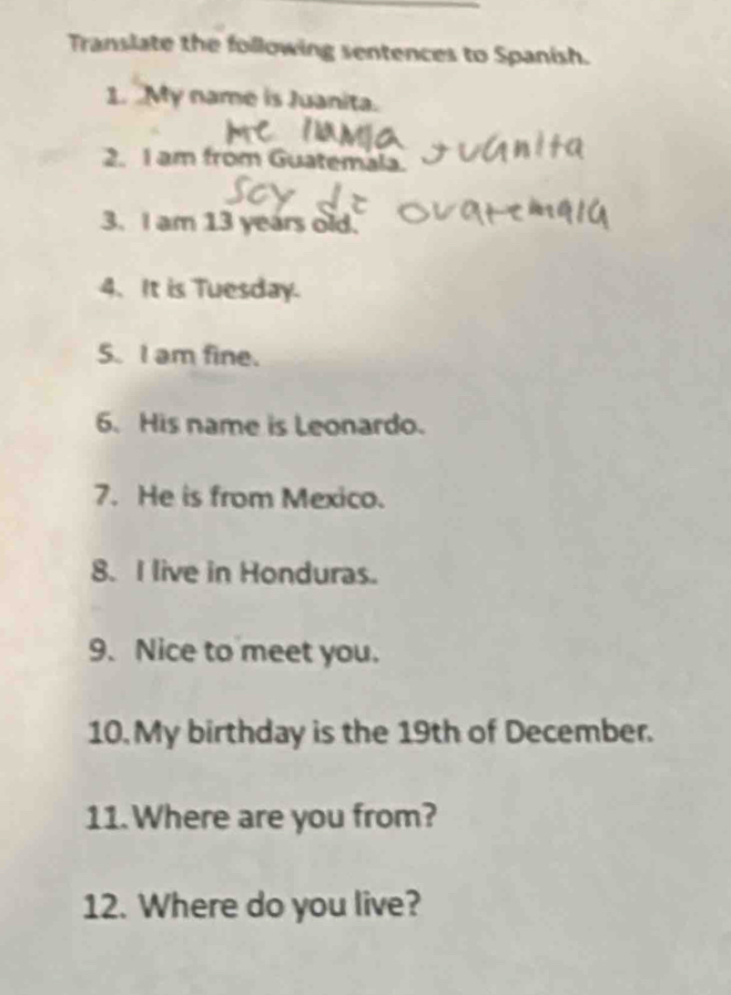 Translate the following sentences to Spanish. 
1. My name is Juanita. 
2. I am from Guatemala. 
3. I am 13 years old. 
4. It is Tuesday. 
S. I am fine. 
6. His name is Leonardo. 
7. He is from Mexico. 
8. I live in Honduras. 
9. Nice to meet you. 
10. My birthday is the 19th of December. 
11. Where are you from? 
12. Where do you live?