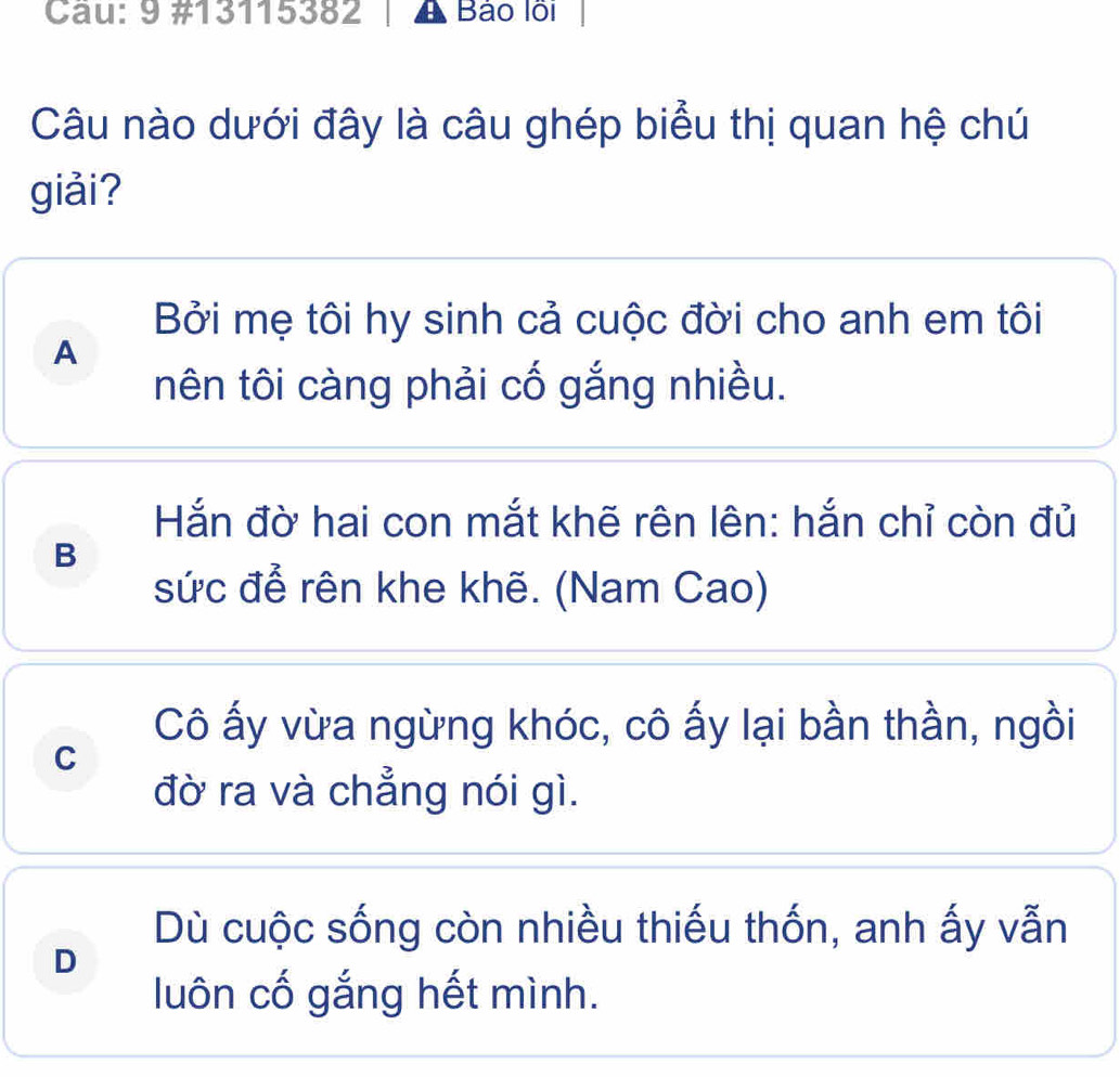 9 #13115382 Bảo lỗi
Câu nào dưới đây là câu ghép biểu thị quan hệ chú
giải?
Bởi mẹ tôi hy sinh cả cuộc đời cho anh em tôi
A
nên tôi càng phải cố gắng nhiều.
Hắn đờ hai con mắt khẽ rên lên: hắn chỉ còn đủ
B
sức để rên khe khẽ. (Nam Cao)
Cô ấy vừa ngừng khóc, cô ấy lại bần thần, ngồi
C
đờ ra và chẳng nói gì.
Dù cuộc sống còn nhiều thiếu thốn, anh ấy vẫn
D
luôn cố gắng hết mình.