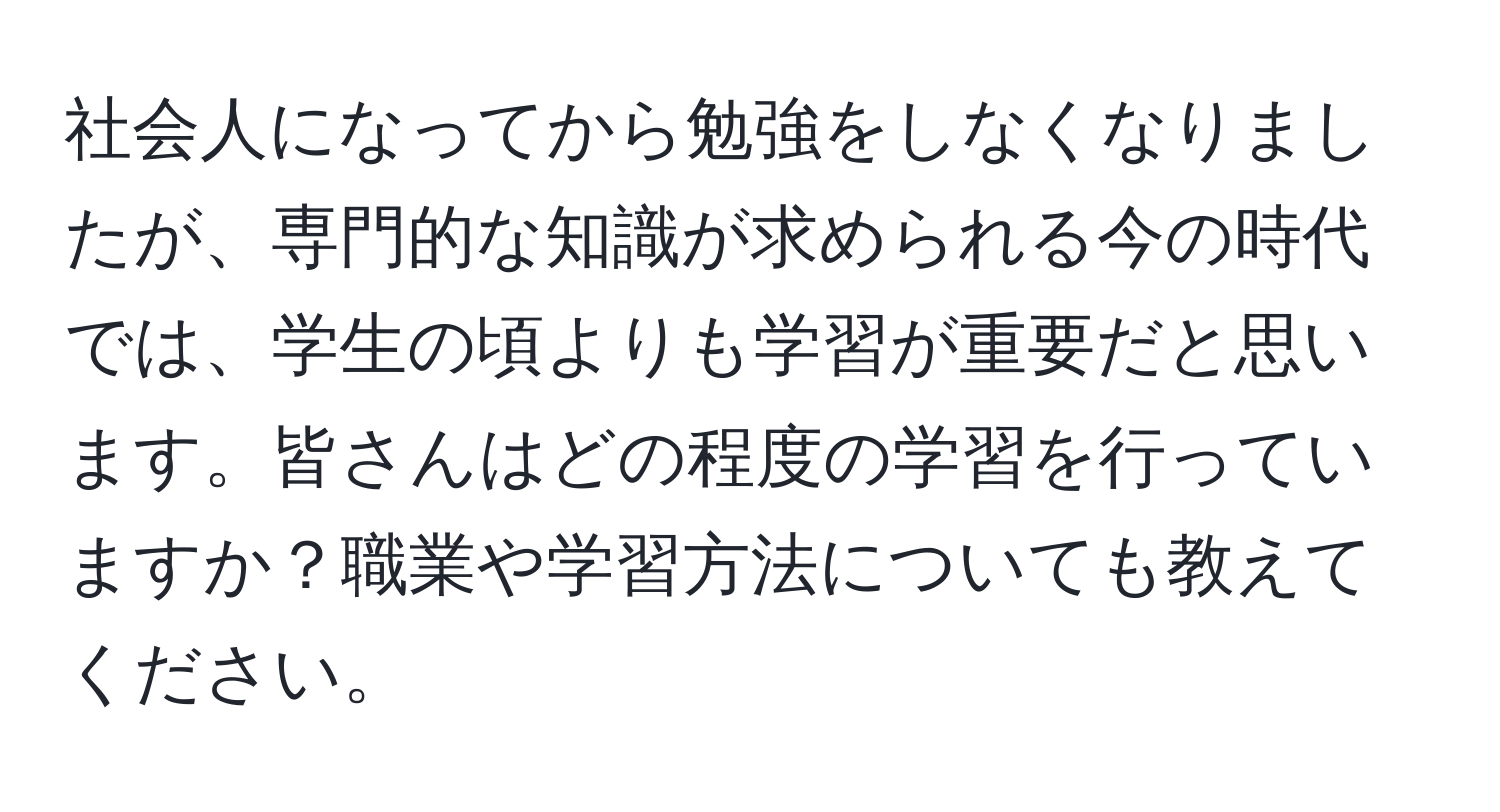 社会人になってから勉強をしなくなりましたが、専門的な知識が求められる今の時代では、学生の頃よりも学習が重要だと思います。皆さんはどの程度の学習を行っていますか？職業や学習方法についても教えてください。