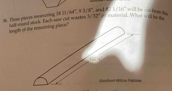 Gobanea
38. Three pieces measuring 18 11 /64”, 9 3/ 8", and 821/16'' will be cut from this
half-round stock. Each saw cut wastes 3/3 32" of material. What will be the
length of the remaining piece?