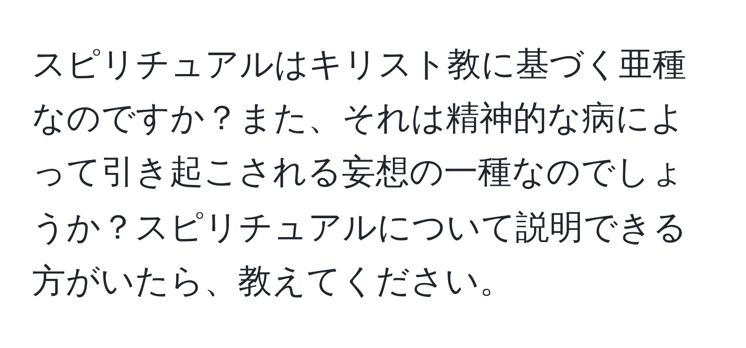 スピリチュアルはキリスト教に基づく亜種なのですか？また、それは精神的な病によって引き起こされる妄想の一種なのでしょうか？スピリチュアルについて説明できる方がいたら、教えてください。