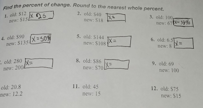 Find the percent of change. Round to the nearest whole percent, 
1. old: $12 2. old: S40 3. old: 100
new: $15 new: $18 new: 67 x=
4. old: S90 5. old: $144 6. old: 6.5
new: $135 new: $108 new: 8. old: 280 X= 8. old: $86 9. old: 69
new: 200 new: S70 new: 100
old: 20.8 11. old: 45 12. old: $75
new: 12.2 new: 15 new: $15