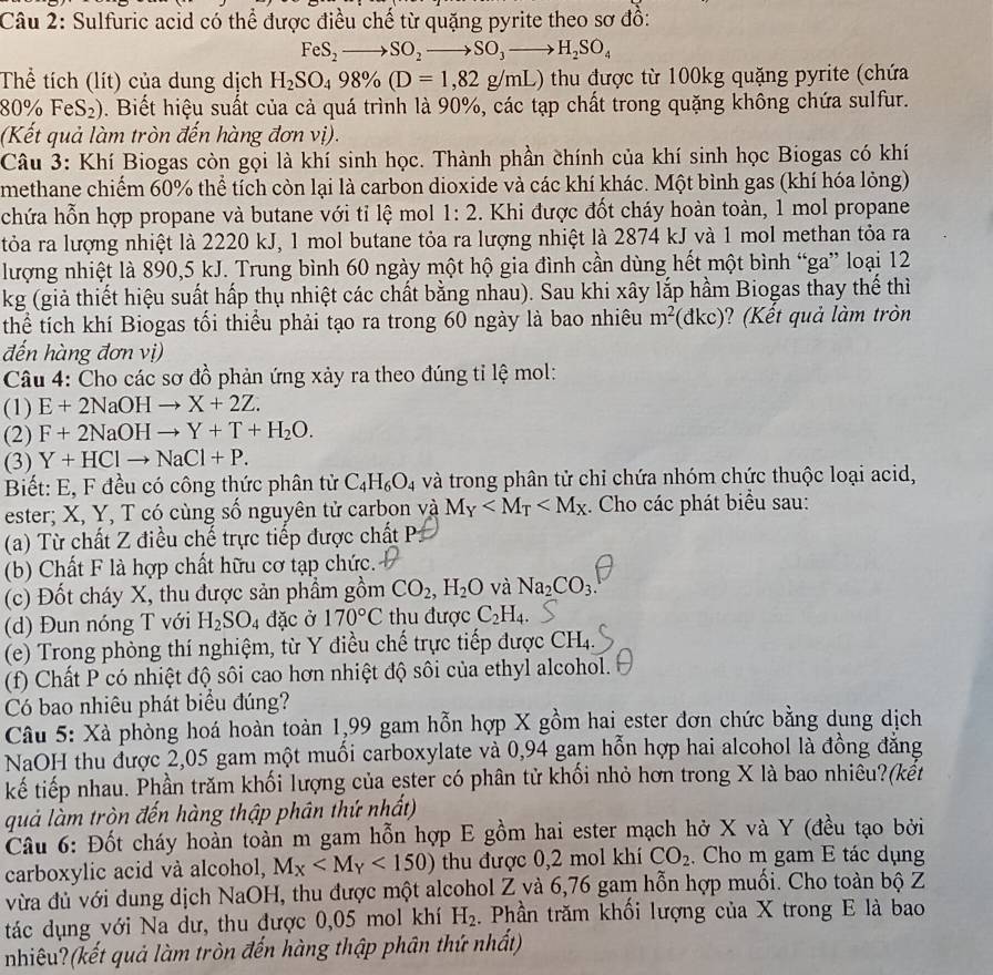 Sulfuric acid có thể được điều chế từ quặng pyrite theo sơ đồ:
FeS_2to SO_2to SO_3to H_2SO_4
Thể tích (lít) của dung dịch H_2SO_498% (D=1,82g/mL) thu được từ 100kg quặng pyrite (chứa
8 0% FeS_2). Biết hiệu suất của cả quá trình là 90%, các tạp chất trong quặng không chứa sulfur.
(Kết quả làm tròn đến hàng đơn vị).
Câu 3: Khí Biogas còn gọi là khí sinh học. Thành phần chính của khí sinh học Biogas có khí
methane chiếm 60% thể tích còn lại là carbon dioxide và các khí khác. Một bình gas (khí hóa lỏng)
chứa hỗn hợp propane và butane với tỉ lệ mol 1:2. Khi được đốt cháy hoàn toàn, 1 mol propane
tỏa ra lượng nhiệt là 2220 kJ, 1 mol butane tỏa ra lượng nhiệt là 2874 kJ và 1 mol methan tỏa ra
lượng nhiệt là 890,5 kJ. Trung bình 60 ngày một hộ gia đình cần dùng hết một bình “ga” loại 12
kg (giả thiết hiệu suất hấp thụ nhiệt các chất bằng nhau). Sau khi xây lắp hầm Biogas thay thế thì
thể tích khí Biogas tối thiểu phải tạo ra trong 60 ngày là bao nhiêu m^2 (dkc)? (Kết quả làm tròn
đến hàng đơn vị)
Câu 4: Cho các sơ đồ phản ứng xảy ra theo đúng tỉ lệ mol:
(1) E+2NaOHto X+2Z.
(2) F+2NaOHto Y+T+H_2O.
(3) Y+HClto NaCl+P.
Biết: E, F đều có công thức phân tử C_4H_6O_4 và trong phân tử chỉ chứa nhóm chức thuộc loại acid,
ester; X, Y, T có cùng số nguyên tử carbon và M_Y . Cho các phát biểu sau:
(a) Từ chất Z điều chế trực tiếp được chất P:
(b) Chất F là hợp chất hữu cơ tạp chức.
(c) Đốt cháy X, thu được sản phầm gồm CO_2,H_2O và Na_2CO_3.
(d) Đun nóng T với H_2SO_4 dặc ở 170°C thu được C_2H_4.
(e) Trong phòng thí nghiệm, từ Y điều chế trực tiếp được CH4
(f) Chất P có nhiệt độ sôi cao hơn nhiệt độ sôi của ethyl alcohol.
Có bao nhiêu phát biểu đúng?
Câu 5: Xà phòng hoá hoàn toàn 1,99 gam hỗn hợp X gồm hai ester đơn chức bằng dung dịch
NaOH thu được 2,05 gam một muối carboxylate và 0,94 gam hỗn hợp hai alcohol là đồng đăng
kế tiếp nhau. Phần trăm khối lượng của ester có phân tử khối nhỏ hơn trong X là bao nhiêu?(kết
quả làm tròn đến hàng thập phân thứ nhất)
Câu 6: Đốt cháy hoàn toàn m gam hỗn hợp E gồm hai ester mạch hở X và Y (đều tạo bởi
carboxylic acid và alcohol, M_X <150) thu được 0,2 mol khí CO_2. Cho m gam E tác dụng
vừa đủ với dung dịch NaOH, thu được một alcohol Z và 6,76 gam hỗn hợp muối. Cho toàn bộ Z
tác dụng với Na dư, thu được 0,05 mol khí H_2. Phần trăm khối lượng của X trong E là bao
nhiêu?(kết quả làm tròn đến hàng thập phân thứ nhất)