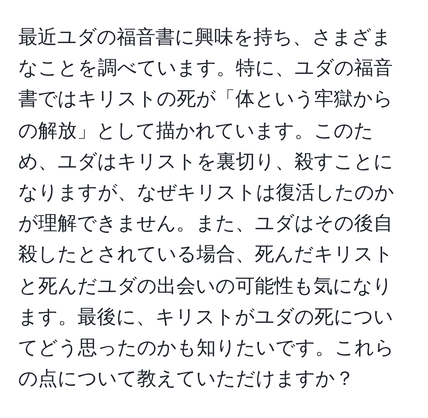 最近ユダの福音書に興味を持ち、さまざまなことを調べています。特に、ユダの福音書ではキリストの死が「体という牢獄からの解放」として描かれています。このため、ユダはキリストを裏切り、殺すことになりますが、なぜキリストは復活したのかが理解できません。また、ユダはその後自殺したとされている場合、死んだキリストと死んだユダの出会いの可能性も気になります。最後に、キリストがユダの死についてどう思ったのかも知りたいです。これらの点について教えていただけますか？