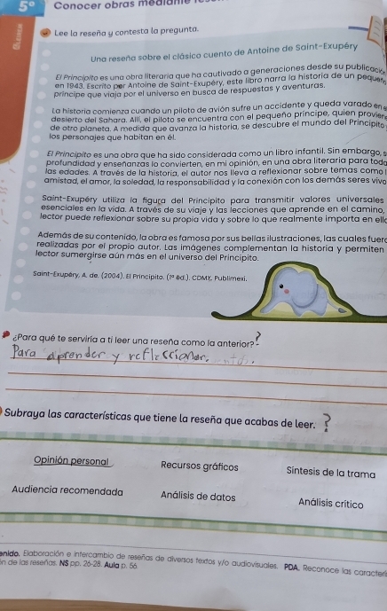 5° Conocer obras médlane
Lee la reseña y contesta la pregunta.
Una reseña sobre el clásico cuento de Antoine de Saint-Exupéry
El Princípito es una obra literaria que ha cautivado a generaciones desde su publicaco
en 1943. Escrito per Antoine de Saint-Exupéry, este libro narra la historia de un pequer
príncipe que viaja por el universo en busca de respuestas y aventuras.
La historia comienza cuando un piloto de avión sufre un accidente y queda varado en 
desierto del Sahara. Allí, el piloto se encuentra can el pequeño príncipe, quien provier
de otro planeta. A medida que avanza la historia, se descubre el mundo del Principito
los personajes que habitan en él.
El Principito es una obra que ha sido considerada como un libro infantil. Sin embargo, s
profundidad y enseñanzas lo convierten, en mi opinión, en una obra literaria para todo
las edades. A través de la historía, el autor nos lleva a reflexionar sobre temas como
amistad, el amor, la soledad, la responsabilidad y la conexión con los demás seres viva
Saint-Exupéry utiliza la figuça del Principito para transmitir valores universales
esenciales en la vida. A través de su viaje y las lecciones que aprende en el camino,
lector puede reflexionar sobre su propía vida y sobre lo que realmente importa en ello
Además de su contenido, la obra es famosa por sus bellas ilustraciones, las cuales fuera
realizadas por el propio autor. Las imágenes complementan la historia y permiten
lector sumergirse aún más en el universo del Principito.
Saint-Exupéry, A. de. (2004). El Principite. (1ª 8d.). CDMX. Publimexi.
¿Para qué te serviría a ti leer una reseña como la anterior?"
_
_
_
O Subraya las características que tiene la reseña que acabas de leer.
Opinión personal Recursos gráficos Sintesis de la trama
Audiencia recomendada Análisis de datos Análisis crítico
anido, Elaboración e intercambio de reseñas de diversos textos y/o audiovisuales. PDA, Reconoce las caracterl
En de las reseñas. NS pp. 26-28. Aula p. 56.