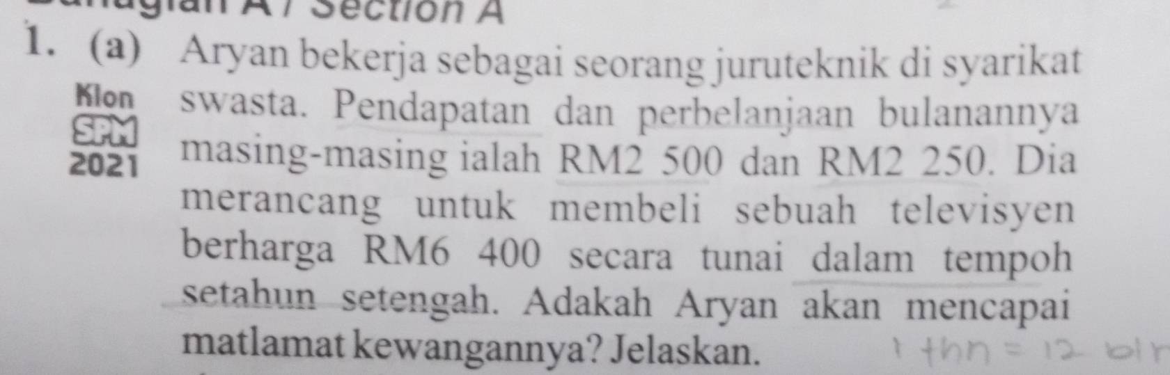 lan Al Section A 
1. (a) Aryan bekerja sebagai seorang juruteknik di syarikat 
o swasta. Pendapatan dan perbelanjaan bulanannya 
27 
2021 masing-masing ialah RM2 500 dan RM2 250. Dia 
merancang untuk membeli sebuah televisyen 
berharga RM6 400 secara tunai dalam tempoh 
setahun setengah. Adakah Aryan akan mencapai 
matlamat kewangannya? Jelaskan.