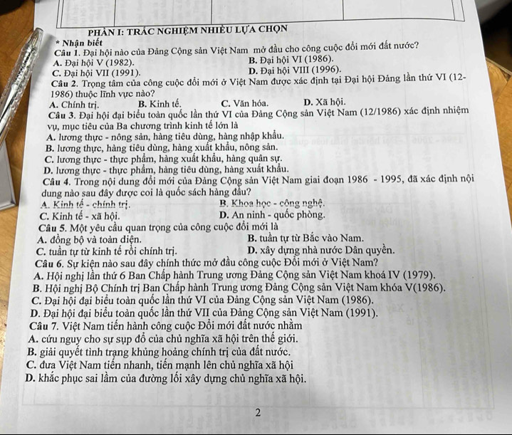 phần I: trác nghiệm nhiều lựa chọn
Nhận biết
Câu 1. Đại hội nào của Đảng Cộng sản Việt Nam mở đầu cho công cuộc đổi mới đất nước?
A. Đại hội V (1982). B. Đại hội VI (1986).
C. Đại hội VII (1991). D. Đại hội VIII (1996).
Câu 2. Trọng tâm của công cuộc đổi mới ở Việt Nam được xác định tại Đại hội Đảng lần thứ VI (12-
1986) thuộc lĩnh vực nào?
A. Chính trị. B. Kinh tế. C. Văn hóa. D. Xã hội.
Câu 3. Đại hội đại biểu toàn quốc lần thứ VI của Đảng Cộng sản Việt Nam (12/1986) xác định nhiệm
vụ, mục tiêu của Ba chương trình kinh tế lớn là
A. lương thực - nông sản, hàng tiêu dùng, hàng nhập khẩu.
B. lương thực, hàng tiêu dùng, hàng xuất khẩu, nông sản.
C. lương thực - thực phẩm, hàng xuất khẩu, hàng quân sự.
D. lương thực - thực phẩm, hàng tiêu dùng, hàng xuất khẩu.
Câu 4. Trong nội dung đổi mới của Đảng Cộng sản Việt Nam giai đoạn 1986 - 1995, đã xác định nội
dung nào sau đây được coi là quốc sách hàng đầu?
A. Kinh tế - chính trị. B. Khoa học - cộng nghệ.
C. Kinh tế - xã hội. D. An ninh - quốc phòng.
Câu 5. Một yêu cầu quan trọng của công cuộc đổi mới là
A. đồng bộ và toàn diện. B. tuần tự từ Bắc vào Nam.
C. tuần tự từ kinh tế rồi chính trị. D. xây dựng nhà nước Dân quyền.
Câu 6. Sự kiện nào sau đây chính thức mở đầu công cuộc Đổi mới ở Việt Nam?
A. Hội nghị lần thứ 6 Ban Chấp hành Trung ương Đảng Cộng sản Việt Nam khoá IV (1979).
B. Hội nghị Bộ Chính trị Bạn Chấp hành Trung ương Đảng Cộng sản Việt Nam khóa V(1986).
C. Đại hội đại biểu toàn quốc lần thứ VI của Đảng Cộng sản Việt Nam (1986).
D. Đại hội đại biểu toàn quốc lần thứ VII của Đảng Cộng sản Việt Nam (1991).
Câu 7. Việt Nam tiến hành công cuộc Đổi mới đất nước nhằm
A. cứu nguy cho sự sụp đổ của chủ nghĩa xã hội trên thế giới.
B. giải quyết tình trạng khủng hoảng chính trị của đất nước.
C. đưa Việt Nam tiến nhanh, tiến mạnh lên chủ nghĩa xã hội
D. khắc phục sai lầm của đường lối xây dựng chủ nghĩa xã hội.
2