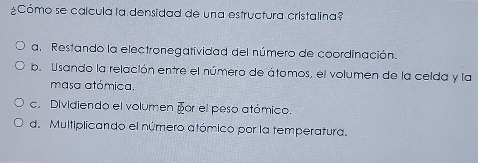 ¿Cómo se calcula la densidad de una estructura cristalina?
a. Restando la electronegatividad del número de coordinación.
b. Usando la relación entre el número de átomos, el volumen de la celda y la
masa atómica.
c. Dividiendo el volumen por el peso atómico.
d. Multiplicando el número atómico por la temperatura.