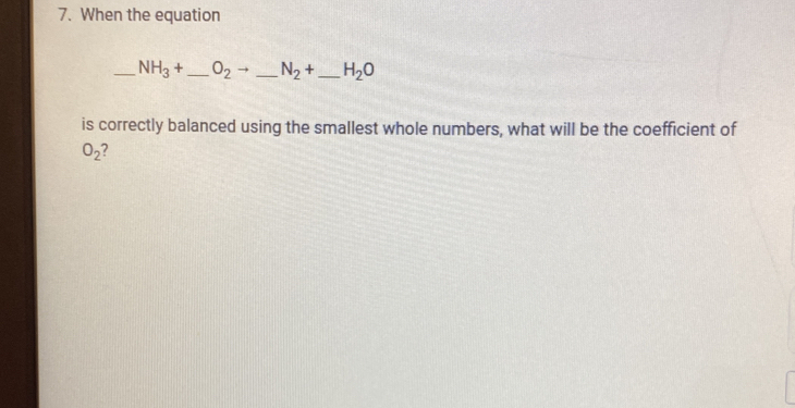 When the equation 
_ NH_3+ _  O_2to _ N_2+ _  H_2O
is correctly balanced using the smallest whole numbers, what will be the coefficient of
O_2