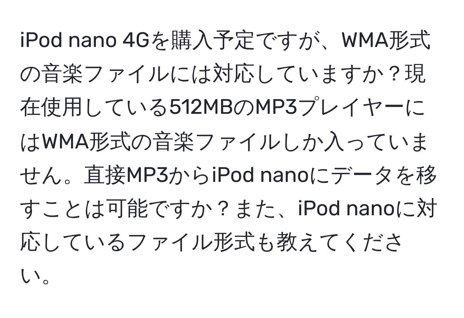 iPod nano 4Gを購入予定ですが、WMA形式の音楽ファイルには対応していますか？現在使用している512MBのMP3プレイヤーにはWMA形式の音楽ファイルしか入っていません。直接MP3からiPod nanoにデータを移すことは可能ですか？また、iPod nanoに対応しているファイル形式も教えてください。