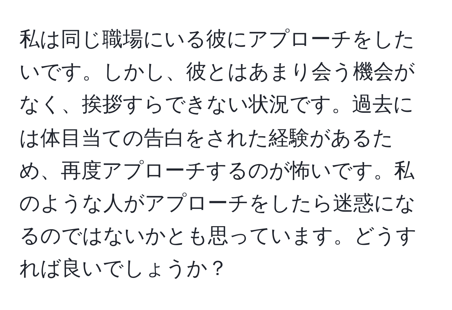 私は同じ職場にいる彼にアプローチをしたいです。しかし、彼とはあまり会う機会がなく、挨拶すらできない状況です。過去には体目当ての告白をされた経験があるため、再度アプローチするのが怖いです。私のような人がアプローチをしたら迷惑になるのではないかとも思っています。どうすれば良いでしょうか？