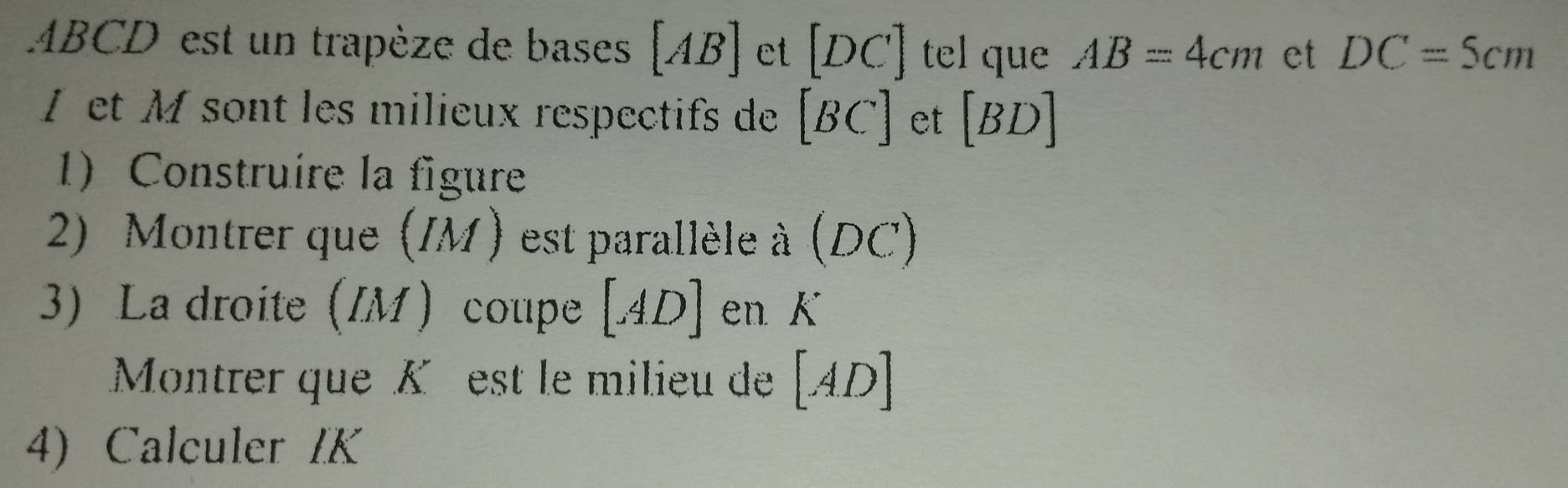 ABCD est un trapèze de bases [AB] et [DC] tel que AB=4cm et DC=5cm
et M sont les milieux respectifs de [BC] et [BD]
1) Construire la figure 
2) Montrer que (IM ) est parallèle à (DC)
3) La droite (IM) coupe [AD] en K
Montrer que K est le milieu de [ Al O
4) Calculer IK