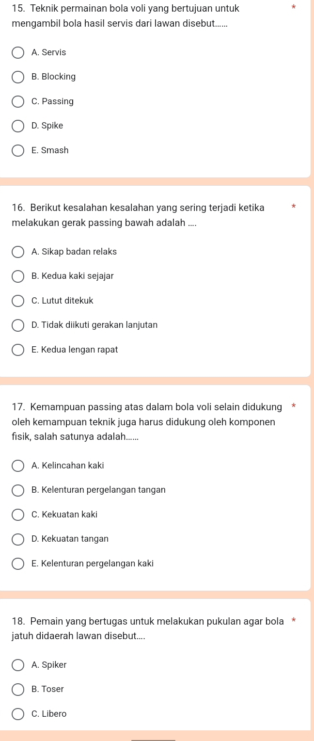 Teknik permainan bola voli yang bertujuan untuk
mengambil bola hasil servis dari lawan disebut......
A. Servis
B. Blocking
C. Passing
D. Spike
E. Smash
16. Berikut kesalahan kesalahan yang sering terjadi ketika
melakukan gerak passing bawah adalah ....
A. Sikap badan relaks
B. Kedua kaki sejajar
C. Lutut ditekuk
D. Tidak diikuti gerakan lanjutan
E. Kedua lengan rapat
17. Kemampuan passing atas dalam bola voli selain didukung
oleh kemampuan teknik juga harus didukung oleh komponen
fisik, salah satunya adalah......
A. Kelincahan kaki
B. Kelenturan pergelangan tangan
C. Kekuatan kaki
D. Kekuatan tangan
E. Kelenturan pergelangan kaki
18. Pemain yang bertugas untuk melakukan pukulan agar bola *
jatuh didaerah lawan disebut....
A. Spiker
B. Toser
C. Libero