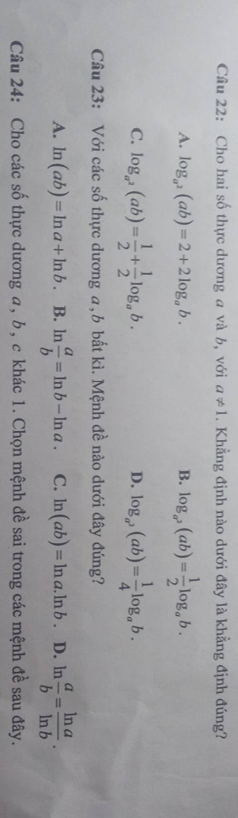 Cho hai số thực dương a và b, với a!= 1. Khẳng định nào dưới đây là khẳng định đúng?
A. log _a^2(ab)=2+2log _ab. B. log _a^2(ab)= 1/2 log _ab.
C. log _a^2(ab)= 1/2 + 1/2 log _ab. log _a^2(ab)= 1/4 log _ab. 
D.
Câu 23: Với các số thực dương a, b bất kì. Mệnh đề nào dưới đây đúng?
A. ln (ab)=ln a+ln b. B. ln  a/b =ln b-ln a. C. ln (ab)=ln a.ln b. D. ln  a/b = ln a/ln b . 
Câu 24: Cho các số thực dương a, b, c khác 1. Chọn mệnh đề sai trong các mệnh đề sau đây.