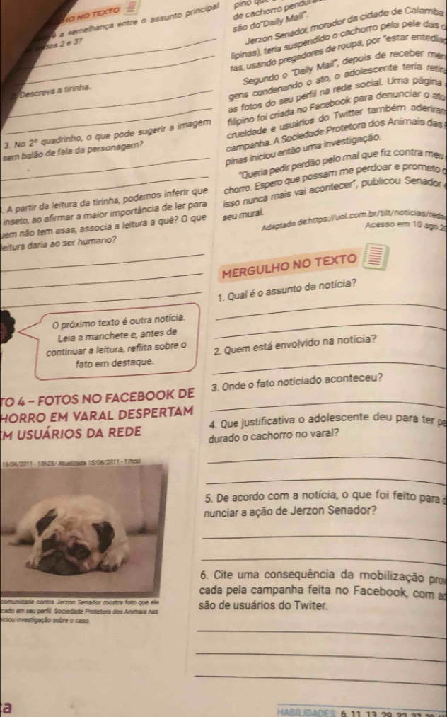 VO ΝÖ TEXTO
são do''Daily Mail". de cachorro pendul 
Jerzon Senador, morador da cidade de Calamba
H o dos 2 e 3? é a semelhança entre o assunto principal
_ lipinas), teria suspendido o cachorro pela pele das 
_tas, usando pregadores de roupa, por "estar entedía
Segundo o ''Daily Mail'', depois de receber mér
gens condenando o ato, o adolescente téria retio
_2Descreva a tirinha.
as fotos do seu perfil na rede social. Uma página
3. No 2^a quadrinho, o que pode sugerir a imagem  filipino foi criada no Facebook para denunciar o ato
crueldade e usuários do Twitter também aderirar
pinas iniciou então uma investigação.
sem balão de fala da personagem?
campanha. A Sociedade Protetora dos Animais das
_ 'Queria pedir perdão pelo mal que fiz contra meu
_À. A partir da leitura da tirinha, podemos inferir que chorro. Espero que possam me perdoar e prometo 
inseto, ao afirmar a maior importância de ler para isso nunca mais vai acontecer", publicou Senador
uem não tem asas, associa a leitura a quê? O que seu mural.
Acesso em 10 ago.2
_
leitura daria ao ser humano? Adaptado de:https://uol.com.br/tilt/notícias/reda
_
MERGULHO NO TEXTO
_
_
_1. Qual é o assunto da notícia?
O próximo texto é outra notícia._
_
Leia a manchete e, antes de
continuar a leitura, reflita sobre o 2. Quem está envolvido na notícia?
fato em destaque._
TO 4 - FOTOS NO FACEBOOK DE _3. Onde o fato noticiado aconteceu?
HORRO Em VARAL DESpERtám
4. Que justificativa o adolescente deu para ter p
em usuários da rede durado o cachorro no varal?
15/06/2011 - 13h25/ Atualizada 15/06/2011 - 17h50
_
_
5. De acordo com a notícia, o que foi feito para 
nunciar a ação de Jerzon Senador?
_
_
6. Cite uma consequência da mobilização pr
cada pela campanha feita no Facebook, com a
comunidade contra Jerzon Senador mostra foto que ele
licado em seu perfil. Sociedade Protetora dos Animais nas são de usuários do Twiter.
_
iniciou investigação sobre o caso
_
_
a HABÍLDADES: 6 1