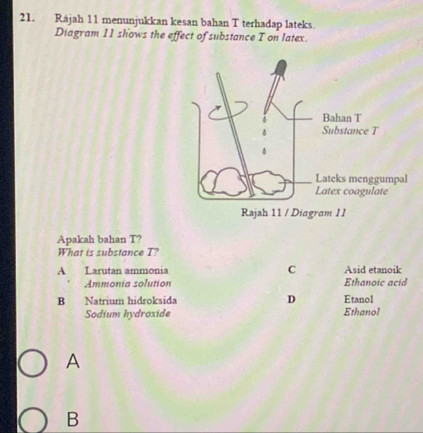 Rájah 11 menunjukkan kesan bahan T terhadap lateks.
Diagram 11 shows the effect of substance T on latex.
Apakah bahan T?
What is substance T?
A Larutan ammonia C Asid etanoik
Ammonía solution Ethanoic acid
B Natrium hidroksida D Etanol
Sodium hydroxide Ethanol
A
B