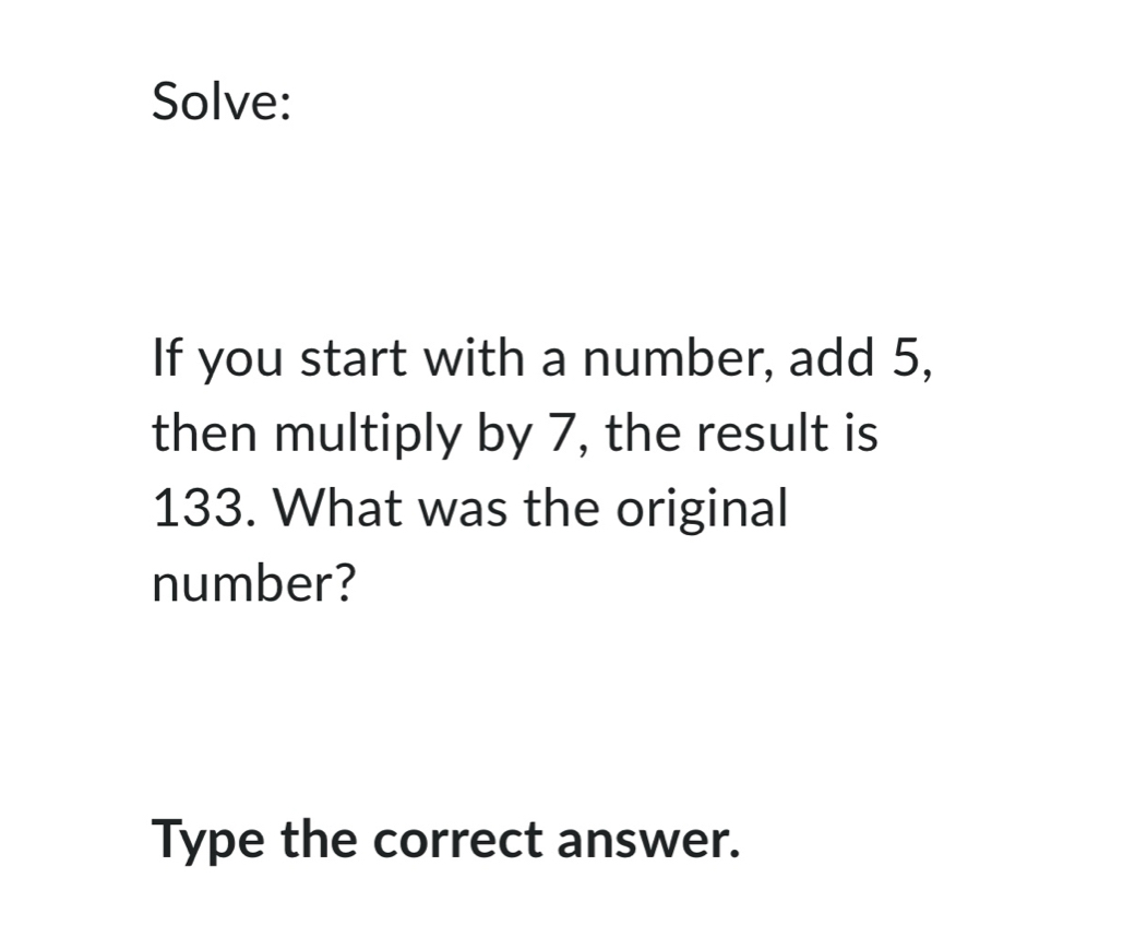 Solve: 
If you start with a number, add 5, 
then multiply by 7, the result is
133. What was the original 
number? 
Type the correct answer.