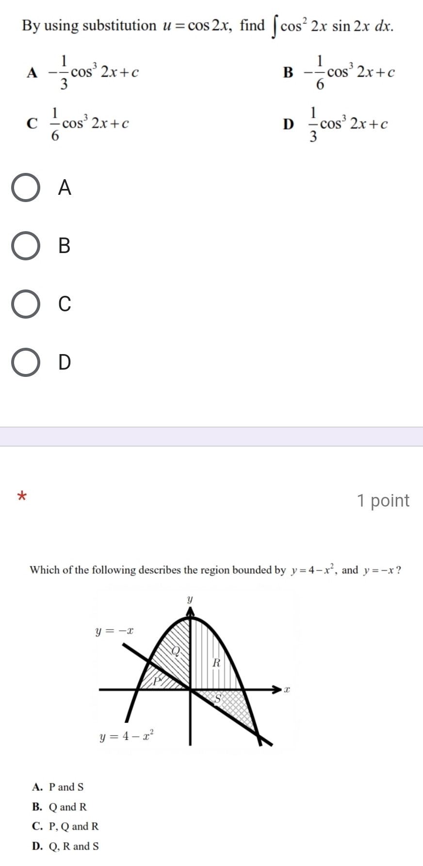 By using substitution u=cos 2x , find ∈t cos^22xsin 2xdx.
A - 1/3 cos^32x+c
B - 1/6 cos^32x+c
C  1/6 cos^32x+c
D  1/3 cos^32x+c
A
B
C
D
*
1 point
Which of the following describes the region bounded by y=4-x^2 , and y=-x ?
A. P and S
B. Q and R
C. P, Q and R
D. Q, R and S