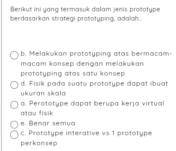 Berikut ini yang termasuk dalam jenis prototype
berdasarkan strategi prototyping, adalah..
b. Melakukan prototyping atas bermacam-
macam konsep dengan melakukan 
prototyping atas satu konsep
d. Fisik pada suatu prototype dapat ibuat
ukuran skala
a. Perototype dapat berupa kerja virtual
atau fisik
e. Benar semua
c. Prototype interative vs 1 prototype
perkonsep