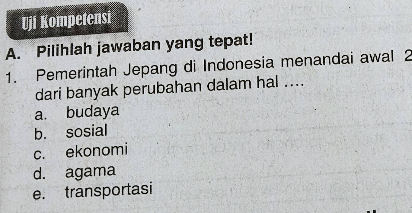 Uji Kompetensi
A. Pilihlah jawaban yang tepat!
1. Pemerintah Jepang di Indonesia menandai awal 2
dari banyak perubahan dalam hal ....
a. budaya
b. sosial
c. ekonomi
d. agama
e. transportasi