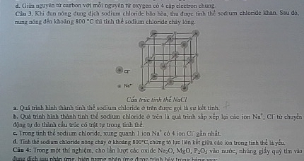 d. Giữa nguyên từ carbon với mỗi nguyên tử oxygen có 4 cặp electron chung
Câu 3. Khi đun nóng dung dịch sodium chloride bão hòa, thu được tinh thể sođium chloride khan. Sau đô,
nung nóng dến khoàng 800°C thì tinh thể sodium chloride chảy lóng.
Cầu trúc tinh thể NaCl
a. Quá trình hình thành tinh thể sodium chloride ở trên được gọi là sự kết tinh.
b. Quá trình hình thành tỉnh thể sodium chloride ở trên là quá trình sắp xếp lại các ion Na^,
động tự do thành cầu trúc có trật tự trong tinh thể. , CT từ chuyển
c. Trong tinh thể sodium chloride, xung quanh 1 ion Na^+ có 4 ion C L gần nhất
d. Tinh thể sodium chloride nóng chây ở khoảng 800°C ,chứng tỏ lực liên kết giữa các lon trong tinh thể là yểu.
* Câu 4: Trong một thí nghiệm, cho lần lượt các oxide Na _7C ,MgO,P_2O_5 vào nước, nhúng giấy quj
duợg dịch sau phảp ứng, hiệp tượng nhảp ứmg đượo trình hàu trng hàng sau tim vào