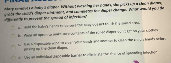 Mary removes a baby's diaper. Without washing her hands, she picks up a clean diaper,
grabs the child's diaper ointment, and completes the diaper change. What would you do
differently to prevent the spread of infection?
a. Hold the baby's hands to be sure the baby doesn't touch the soiled area.
b. Wear an apron to make sure contents of the soiled diaper don't get on your clothes.
c. Use a disposable wipe to clean your hands and another to clean the child's hands before
picking up the clean diaper.
d. Use an individual disposable barrier to eliminate the chance of spreading infection.