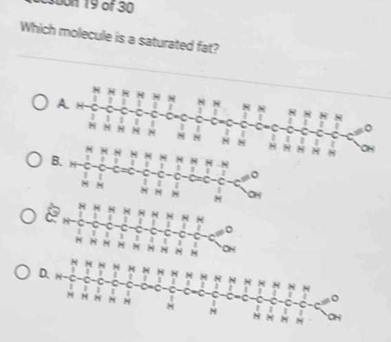suon 19 of 30
Which molecule is a saturated fat?
A
H
N
N
C
|
I
N 8 H H N 8 8 8 I
8
B. 1 H N 8
1 I 。
a C - C
|
H 8
H
N
H H
D 8 H
I 。
1 C
C
H H 8 H H 8 OH
H
D.
H
C 1 H
| C I 1 8
C C
N H H H H I C
I

8 H M