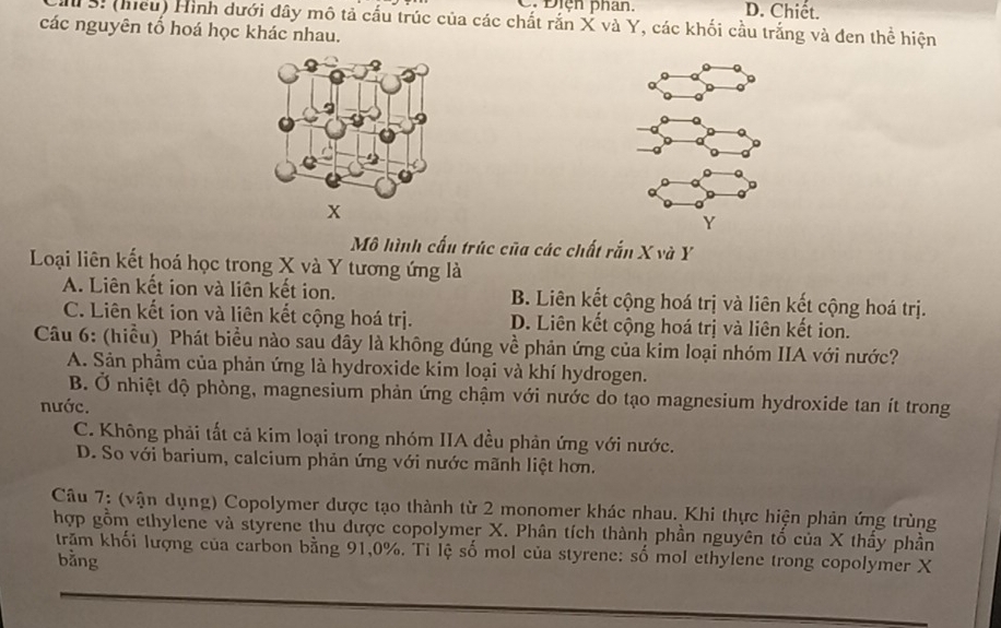 C. Điện phan. D. Chiết.
M S. (hiếu) Hình dưới đây mô tả cấu trúc của các chất rắn X và Y, các khối cầu trắng và đen thể hiện
các nguyên tổ hoá học khác nhau.
x
Mô hình cấu trúc của các chất rắn X và Y
Loại liên kết hoá học trong X và Y tương ứng là
A. Liên kết ion và liên kết ion. B. Liên kết cộng hoá trị và liên kết cộng hoá trị.
C. Liên kết ion và liên kết cộng hoá trị. D. Liên kết cộng hoá trị và liên kết ion.
Câu 6: (hiểu) Phát biểu nào sau dây là không đúng về phản ứng của kim loại nhóm IIA với nước?
A. Sản phầm của phản ứng là hydroxide kim loại và khí hydrogen.
B. Ở nhiệt độ phòng, magnesium phản ứng chậm với nước do tạo magnesium hydroxide tan ít trong
nước.
C. Không phải tất cả kim loại trong nhóm IIA đều phản ứng với nước.
D. So với barium, calcium phản ứng với nước mãnh liệt hơn.
Câu 7: (vận dụng) Copolymer dược tạo thành từ 2 monomer khác nhau. Khi thực hiện phản ứng trùng
hợp gồm ethylene và styrene thu được copolymer X. Phân tích thành phần nguyên tố của X thấy phần
trăm khối lượng của carbon bằng 91, 0%. Ti lệ số mol của styrene: số mol ethylene trong copolymer X
bằng