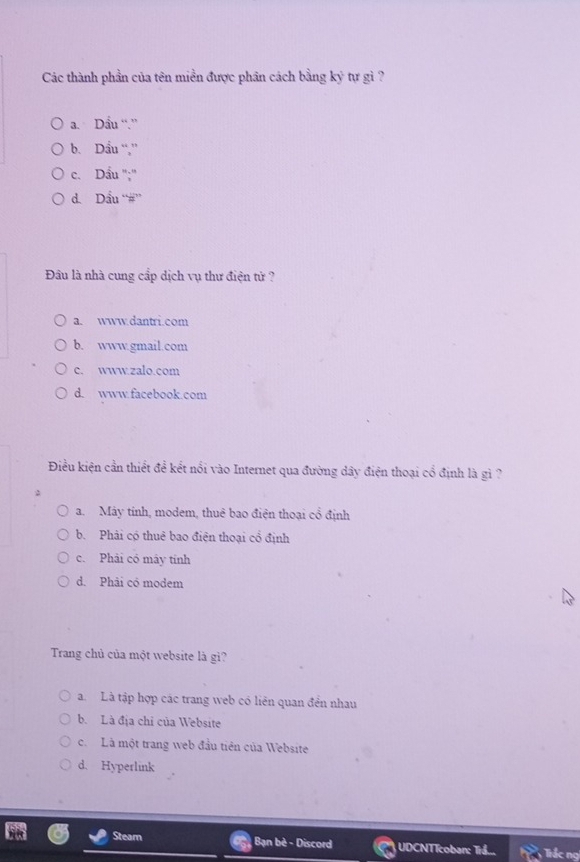 Các thành phần của tên miền được phân cách bằng ky tự gi ?
a. Dầu “.”
b. Dầu “,”
c. Dầu '':''
d. Dầu “#”'
Đầu là nhà cung cấp dịch vụ thư điện tử ?
a. www.dantri.com
b. www.gmail.com
c. www.zalo.com
d. www.facebook.com
Điều kiện cần thiết đề kết nổi vào Internet qua đường dây điện thoại cổ định là gì ?
a. Máy tính, modem, thuê bao điện thoại cổ định
b. Phải có thuê bao điện thoại cổ định
c. Phải có máy tính
d. Phải có modem
Trang chủ của một website là gì?
a. Là tập hợp các trang web có liên quan đền nhau
b. Là địa chỉ của Website
c. Là một trang web đầu tiên của Website
d. Hyperlink
Steam Bạn bè - Discord UDCNTTcoban: Tr.... Tiắc nọ