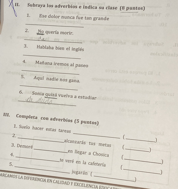 Subraya los adverbios e indica su clase (8 puntos) 
1. Ese dolor nunca fue tan grande 
_ 
2. No quería morir. 
_ 
3. Hablaba bien el inglés 
_ 
_ 
4. Mañana iremos al paseo 
_ 
5. Aquí nadie nos gana. 
_ 
6. 2af Sonia quizá vuelva a estudiar 
III. Completa con adverbios (5 puntos) 
1. Suelo hacer estas tareas _( ) 
2. _alcanzarás tus metas (_ 
3. Demoré_ en llegar a Chosica (_ 
_ 
4. _te veré en la cafetería_ 
5. 
jugarán ( 
_ 
) 
ARCAMOS LA DIFERENCIA EN CALIDAD Y EXCELENCIA EDUCATE