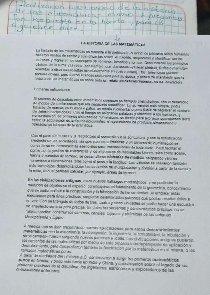 La HIstOrIA dE lAS MATEMÁTICAS
La historia de las matemáticas se remonta a la prehistoria, cuando los primeros seres humanos
hallaron modos de contar y cuantificar las cosas. Al hacerlo, empezaron a identificar ciertos
patrones y reglas en los conceptos de números, tamaños y formas. Descubrieron los principios
básicos de la suma y la resta (por ejemplo, que dos cosas -ya sean piedras, frutas o mamuts-
añadidas a otras dos resultan invariablemente en cuatro cosas). Hoy, tales ideas pueden
parecer obvias, pero fueron avances profundos para su época, y ponen de manifiesto que la
historia de las matemáticas es sobre todo un relato de descubrimiento, no de invención.
Primeras aplicaciones
El proceso de descubrimiento matemático comenzó en tiempos prehistóricos, con el desarrollo
de modos de contar cosas que era necesario cuantificar. En su versión más simple, podía
tratarse de marcas en huesos o palos, un medio rudimentario pero fiable de registrar el número
de determinadas cosas. Con el tiempo se asignaron palabras y símbolos a los números, y
evolucionaron los primeros sistemas de numeración, un medio para expresar operaciones tales
como la adquisición de artículos adicionales, el agotamiento de producto almacenado u
operaciones básicas de la aritmética
Con el paso de la caza y la recolección al comercio y a la agricultura, y con la sofisticación
creciente de las sociedades, las operaciones aritméticas y un sistema de numeración se
convirtieron en herramientas esenciales para transacciones de toda clase. Para facilitar el
comercio, la gestión de existencias y los impuestos de incontables bienes tales como aceite,
harina o parcelas de terreno, se desarrollaron sistemas de medida, asignando valores
numéricos a dimensiones tales como el peso y la longitud. Los cálculos se volvieron también
más complejos, desarrollándose los conceptos de multiplicación y división a partir de la suma y
la resta, lo cual permitió calcular, por ejemplo, áreas de terreno.
En las civilizaciones antíguas, estos nuevos hallazgos matemáticos, y en particular la
medición de objetos en el espacio, constituyeron el fundamento de la geometría, conocimiento
que se podía aplicar a la construcción y la fabricación de herramientas. Al emplear estas
mediciones para fines prácticos, surgieron determinados patrones que podian resultar útiles a
su vez. Con un triángulo de lados de tres, cuatro y cinco unidades se podia hacer una escuadra
de arquitecto sencilla pero precisa. Sin tales herramientas y conocimientos precisos, no se
habrían podido construir los caminos, canales, zigurats y pirámides de las antiguas
Mesopotamia y Egipto.
A medida que se iban encontrando nuevas apiicaciones para estos descubrimientos
matemáticos -en la astronomía, la navegación, la ingeniería, la contabilidad, la tributación y
otros campos- fueron surgiendo nuevos patrones e ideas. Las civilic aciones antiguas pusieron
los cimientos de las matemáticas por medio de este proceso interdependiente de aplicación y
descubrimiento, pero desarrollaron también la fascinación por la matemática en sí misma, o las
llamadas matemáticas puras.
A partir de mediados del I milenio a.C. comenzaron a surgir los primeros matemáticos
puros en Grecia, y poco más tarde en India y China, y construyeron sobre el legado de los
pioneros prácticos de la disciplina: los ingenieros, astrónomos y exploradores de las
civilizaciones anteriores