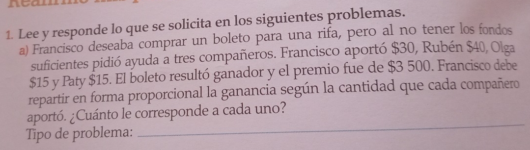 ntan 
1. Lee y responde lo que se solicita en los siguientes problemas. 
a) Francisco deseaba comprar un boleto para una rifa, pero al no tener los fondos 
suficientes pidió ayuda a tres compañeros. Francisco aportó $30, Rubén $40, Olga
$15 y Paty $15. El boleto resultó ganador y el premio fue de $3 500. Francisco debe 
repartir en forma proporcional la ganancia según la cantidad que cada compañero 
_ 
aportó. ¿Cuánto le corresponde a cada uno? 
Tipo de problema: