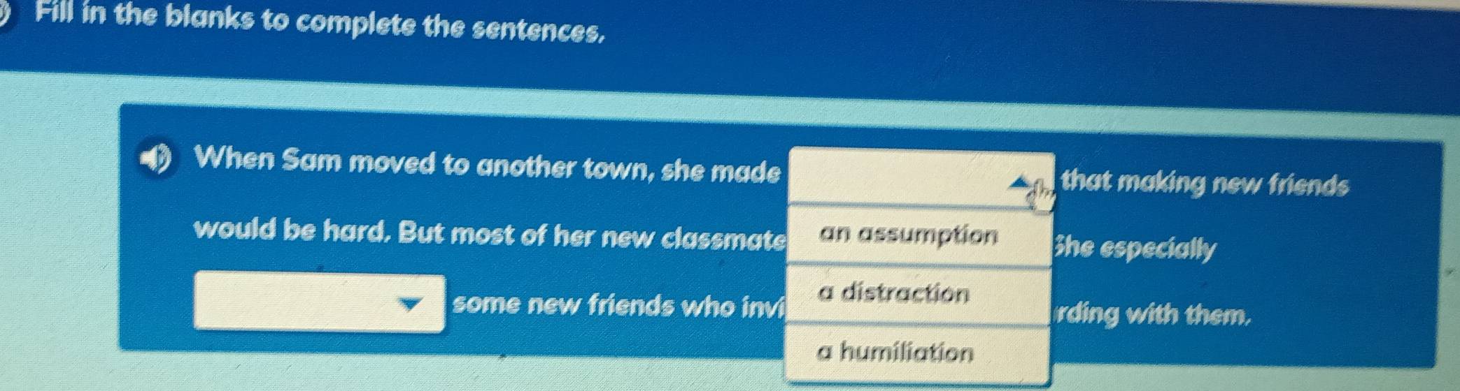 Fill in the blanks to complete the sentences,
When Sam moved to another town, she made that making new friends
would be hard. But most of her new classmate an assumption She especially
a distraction
some new friends who invi rding with them.
a humiliation