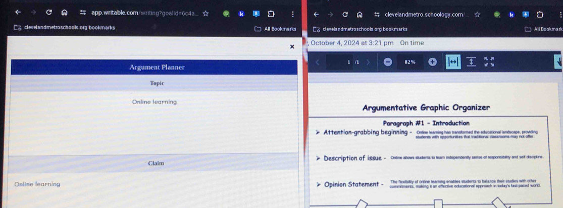 app.writable.com/writing?goalld=6c4a.. clevelandmetro.schoology.com 
clevelandmetroschools.org bookmarks All Bookmarks clevelandmetroschools.org bookmarks All Bookmark 
x , October 4, 2024 at 3:21 pm On time 
Argument Planner 1 /1 82% 
Topic 
Online learning 
Argumentative Graphic Organizer 
Paragraph #1 - Introduction 
> Attention-grabbing beginning - Online learing has transformed the educational landscape, providing 
students with opportunities that traditional classrooms may not offer. 
Claim Description of issue - Online allows students to leam independently sense of responsibility and self discipline. 
The flexibility of online learing enables students to balance their studies with other 
Online learning > Opinion Statement - commitments, making it an effective educational approach in today's fast paced world