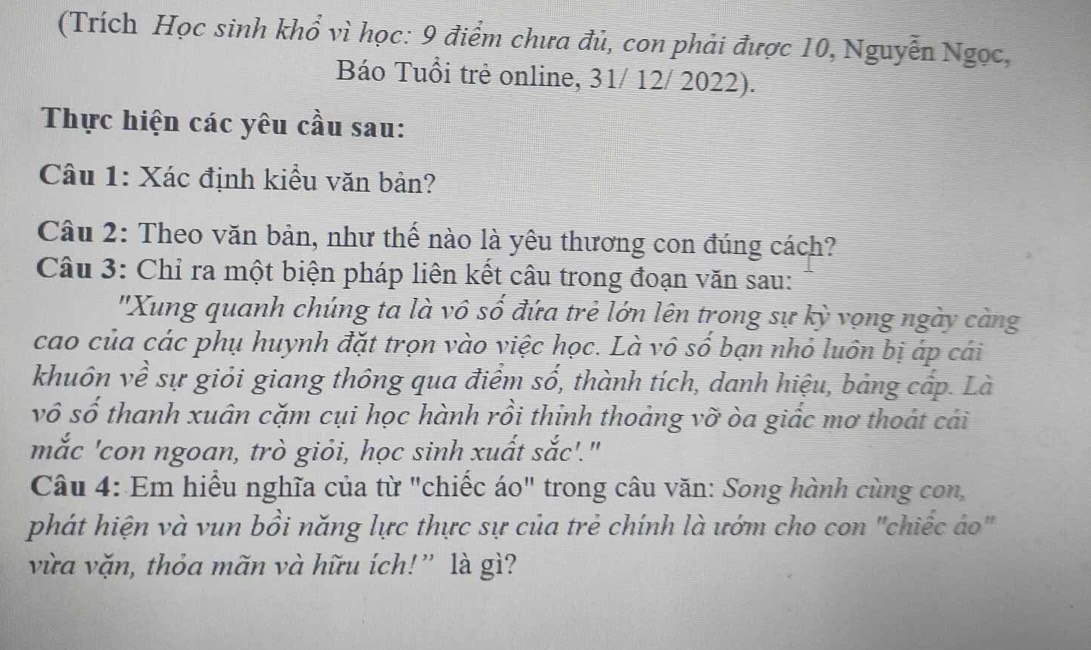 (Trích Học sinh khổ vì học: 9 điểm chưa đủ, con phải được 10, Nguyễn Ngọc, 
Báo Tuổi trẻ online, 31/ 12/ 2022). 
Thực hiện các yêu cầu sau: 
Câu 1: Xác định kiểu văn bản? 
Câu 2: Theo văn bản, như thế nào là yêu thương con đúng cách? 
Câu 3: Chỉ ra một biện pháp liên kết câu trong đoạn văn sau: 
'Xung quanh chúng ta là vô số đứa trẻ lớn lên trong sự kỳ vọng ngày càng 
cao của các phụ huynh đặt trọn vào việc học. Là vô số bạn nhỏ luôn bị áp cái 
khuôn về sự giỏi giang thông qua điểm số, thành tích, danh hiệu, bảng cấp. Là 
vô số thanh xuân cặm cụi học hành rồi thinh thoảng vỡ òa giấc mơ thoát cái 
mắc 'con ngoan, trò giỏi, học sinh xuất sắc'." 
Câu 4: Em hiểu nghĩa của từ "chiếc áo" trong câu văn: Song hành cùng con, 
phát hiện và vun bồi năng lực thực sự của trẻ chính là ướm cho con "chiếc áo" 
vừa vặn, thỏa mãn và hữu ích!” là gì?