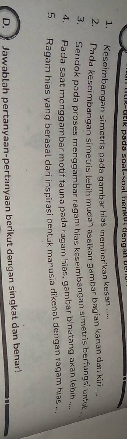 ti-titik pada soal-soal berikut dengan b e i 
1. Keseimbangan simetris pada gambar hias memberikan kesan ..... 
2. Pada keseimbangan simetris lebih mudah asalkan gambar bagian kanan dan kiri .... 
3. Sendok pada proses menggambar ragam hias keseimbangan simetris berfungsi untuk ... 
4. Pada saat menggambar motif fauna pada ragam hias, gambar binatang akan lebih .... 
5. Ragam hias yang berasal dari inspirasi bentuk manusia dikenal dengan ragam hias .... 
D. 》 Jawablah pertanyaan-pertanyaan berikut dengan singkat dan benar!