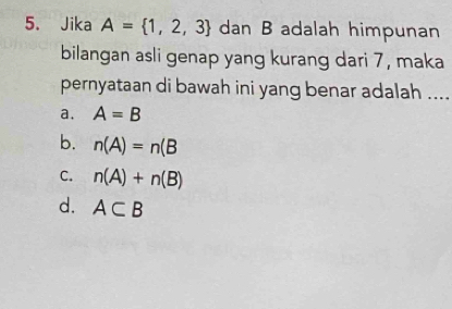 Jika A= 1,2,3 dan B adalah himpunan
bilangan asli genap yang kurang dari 7, maka
pernyataan di bawah ini yang benar adalah ...._
a. A=B
b. n(A)=n(B
C. n(A)+n(B)
d. A⊂ B