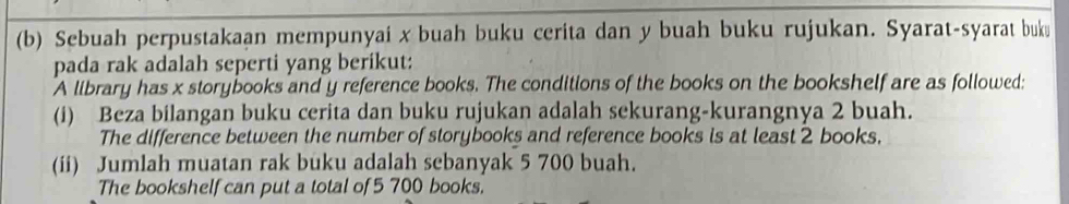 Sebuah perpustakaan mempunyai x buah buku cerita dan y buah buku rujukan. Syarat-syarat buku 
pada rak adalah seperti yang berikut: 
A library has x storybooks and y reference books. The conditions of the books on the bookshelf are as followed: 
(i) Beza bilangan buku cerita dan buku rujukan adalah sekurang-kurangnya 2 buah. 
The difference between the number of storybooks and reference books is at least 2 books. 
(ii) Jumlah muatan rak buku adalah sebanyak 5 700 buah. 
The bookshelf can put a total of 5 700 books.