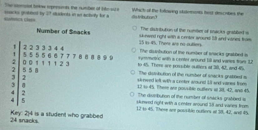 The stemplet belw represents the number of bite-size Which of the following statements best descrities the
snacks grabbed by 37 students in an activity for a distribution?
slatstca class.
The distribution of the number of snacks grabbed is
skewed right with a center around 18 and varies from
15 to 45. There are no outliers
The distribution of the number of snacks grabbed is
symmetric with a center around 18 and varies from 12
to 45. There are possible outiers at 38, 42, and 45.
The distribution of the number of snacks grabbed is
skewed left with a center around 18 and varies from
12 to 45. There are possible outlers at 38, 42, and 45.
The distribution of the number of snacks grabbed is
skewed right with a center around 18 and varies from
12 to 45. There are possible outliers at 38, 42, and 45.
Key: 2 [ 4 is a student who grabbed
24 snacks.