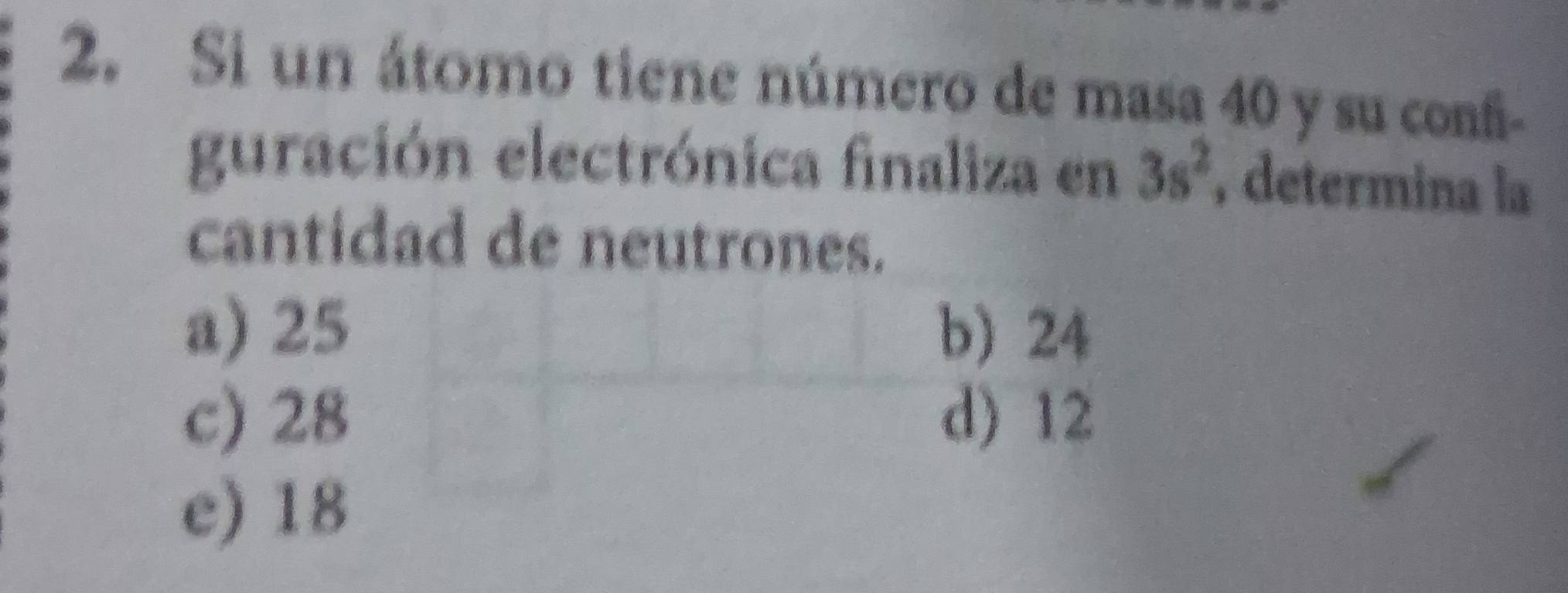 Si un átomo tiene número de masa 40 y su confi-
guración electrónica finaliza en 3s^2 , determina la
cantidad de neutrones.
a) 25 b) 24
c) 28 d) 12
e) 18